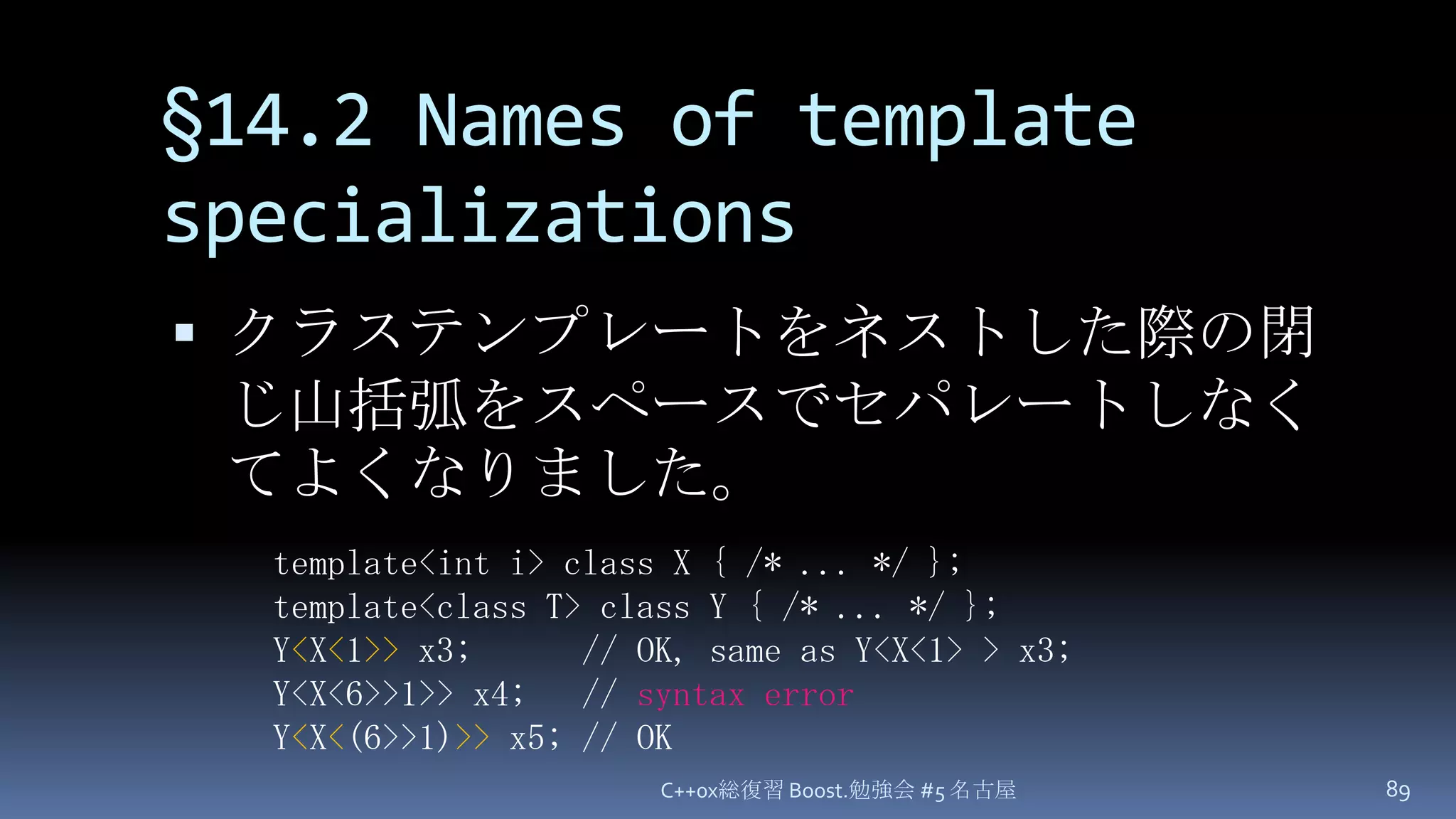 §14.2 Names of template specializationsクラステンプレートをネストした際の閉じ山括弧をスペースでセパレートしなくてよくなりました。C++0x総復習 Boost.勉強会 #5 名古屋89template<int i> class X { /* ... */ };template<class T> class Y { /* ... */ };Y<X<1>> x3;      // OK, same as Y<X<1> > x3;Y<X<6>>1>> x4;   // syntax errorY<X<(6>>1)>> x5; // OK