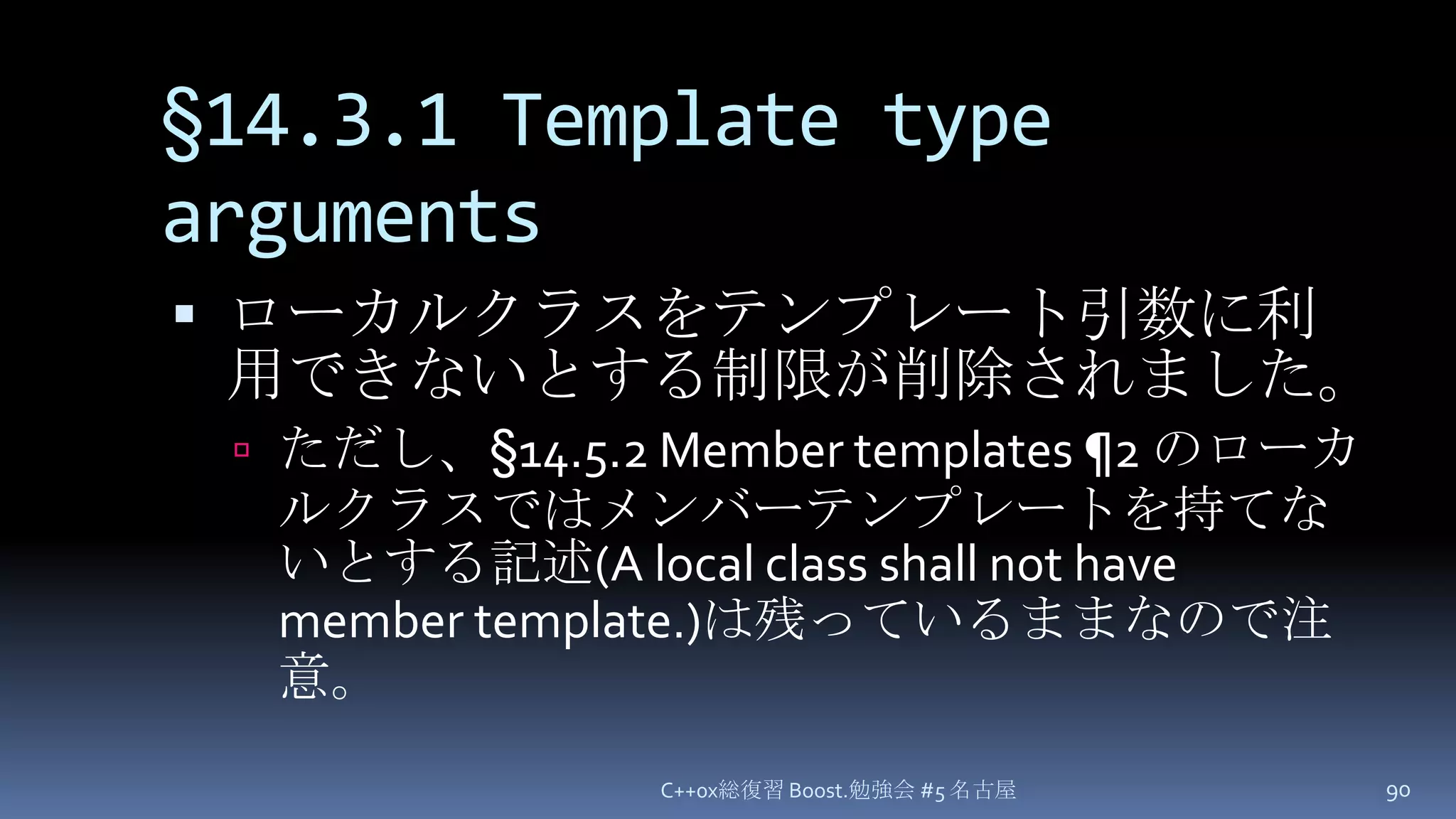 §14.3.1 Template type argumentsローカルクラスをテンプレート引数に利用できないとする制限が削除されました。ただし、§14.5.2 Member templates ¶2 のローカルクラスではメンバーテンプレートを持てないとする記述(A local class shall not have member template.)は残っているままなので注意。C++0x総復習 Boost.勉強会 #5 名古屋90
