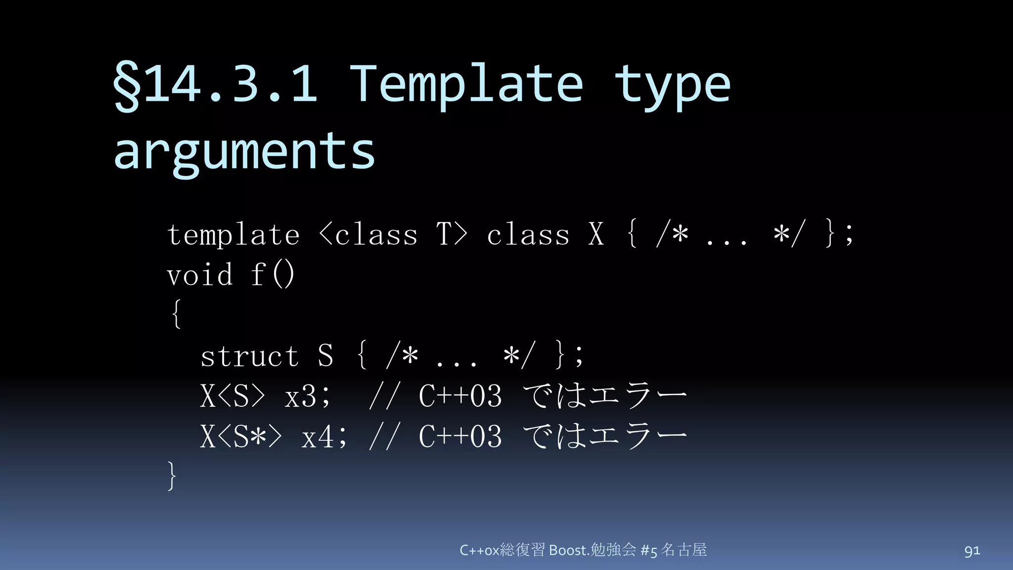 §14.3.1 Template type argumentsC++0x総復習 Boost.勉強会 #5 名古屋91template <class T> class X { /* ... */ };void f(){  struct S { /* ... */ };  X<S> x3;  // C++03 ではエラーX<S*> x4; // C++03 ではエラー}
