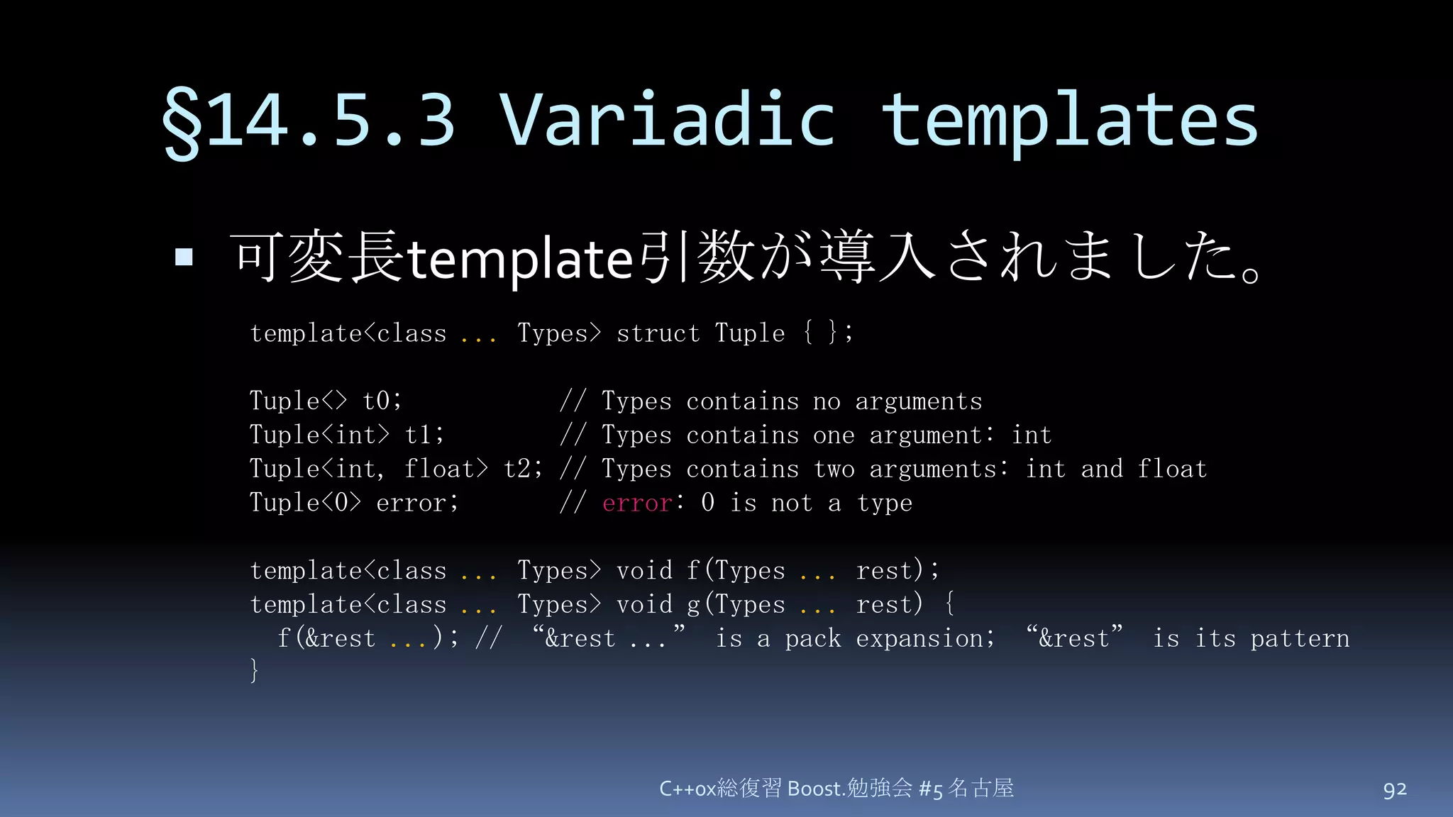 §14.5.3 Variadic templates可変長template引数が導入されました。C++0x総復習 Boost.勉強会 #5 名古屋92template<class ... Types> struct Tuple { };Tuple<> t0;           // Types contains no argumentsTuple<int> t1;        // Types contains one argument: intTuple<int, float> t2; // Types contains two arguments: int and floatTuple<0> error;       // error: 0 is not a typetemplate<class ... Types> void f(Types ... rest);template<class ...Types> void g(Types ... rest) {  f(&rest ...); // “&rest ...” is a pack expansion; “&rest” is its pattern}