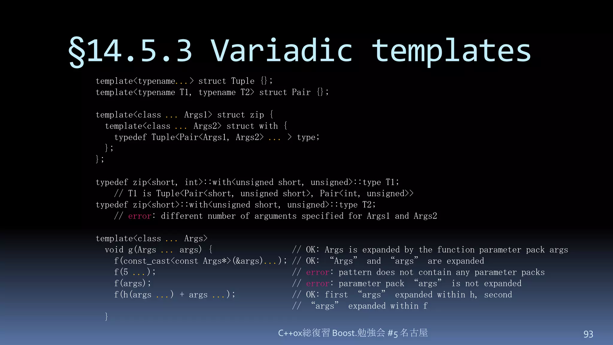 §14.5.3 Variadic templatesC++0x総復習 Boost.勉強会 #5 名古屋93template<typename...> struct Tuple {};template<typename T1, typename T2> struct Pair {};template<class ...Args1> struct zip {  template<class ...Args2> struct with {    typedef Tuple<Pair<Args1, Args2> ...> type;  };};typedef zip<short, int>::with<unsigned short, unsigned>::type T1;    // T1 is Tuple<Pair<short, unsigned short>, Pair<int, unsigned>>typedef zip<short>::with<unsigned short, unsigned>::type T2;    // error: different number of arguments specified for Args1 and Args2template<class ...Args>  void g(Args ...args) {                 // OK: Args is expanded by the function parameter pack args    f(const_cast<const Args*>(&args)...); // OK: “Args” and “args” are expanded    f(5 ...);                             // error: pattern does not contain any parameter packs    f(args);                              // error: parameter pack “args” is not expanded    f(h(args ...) + args ...);            // OK: first “args” expanded within h, second                                          // “args” expanded within f  }
