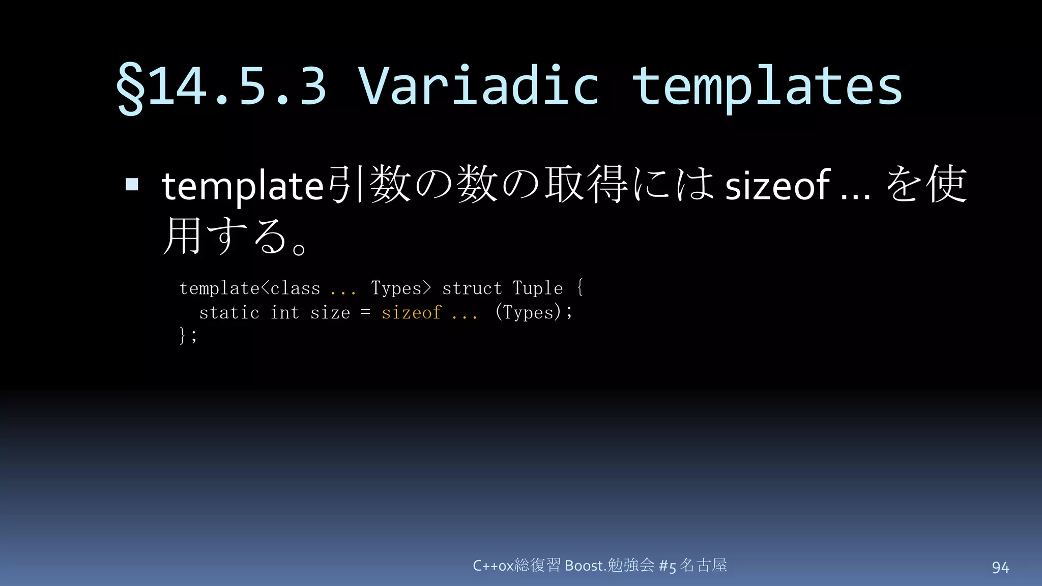 §14.5.3 Variadic templatestemplate引数の数の取得には sizeof … を使用する。C++0x総復習 Boost.勉強会 #5 名古屋94template<class ... Types> struct Tuple {  static int size = sizeof ... (Types);};
