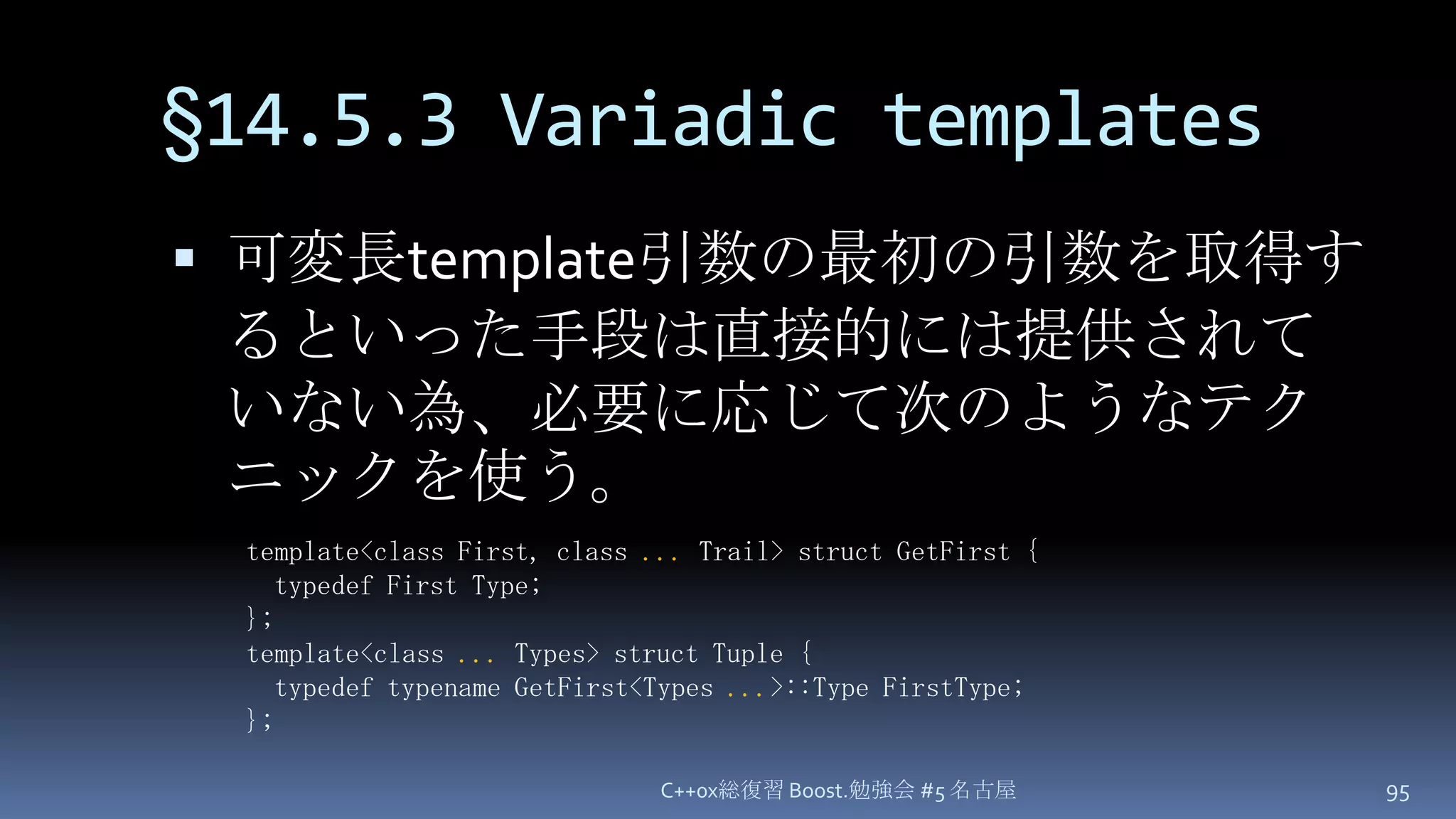 §14.5.3 Variadic templates可変長template引数の最初の引数を取得するといった手段は直接的には提供されていない為、必要に応じて次のようなテクニックを使う。C++0x総復習 Boost.勉強会 #5 名古屋95template<class First, class ...Trail> struct GetFirst { typedef First Type;};template<class ... Types> struct Tuple {  typedef typename GetFirst<Types ...>::Type FirstType;};