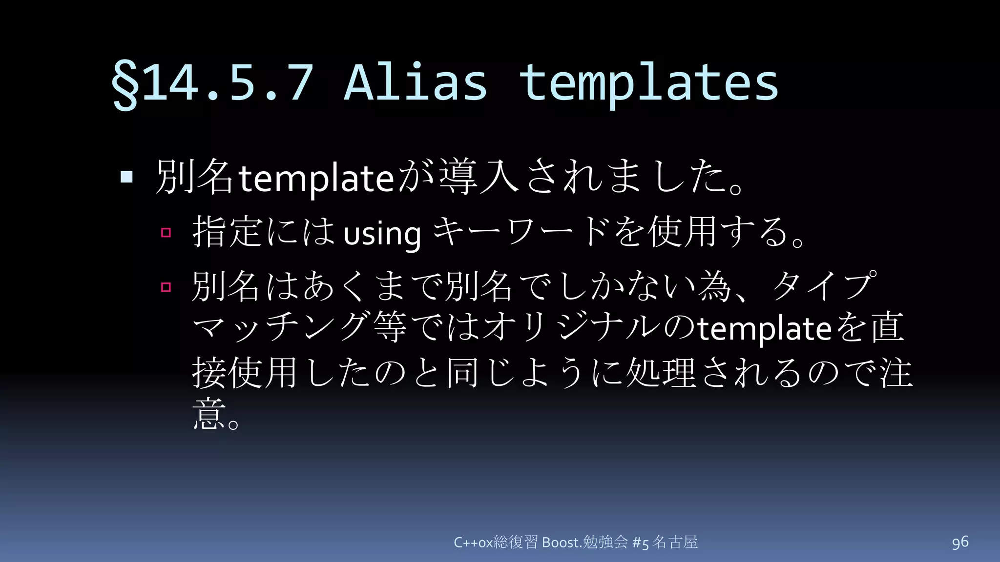 §14.5.7 Alias templates別名templateが導入されました。指定には using キーワードを使用する。別名はあくまで別名でしかない為、タイプマッチング等ではオリジナルのtemplateを直接使用したのと同じように処理されるので注意。C++0x総復習 Boost.勉強会 #5 名古屋96