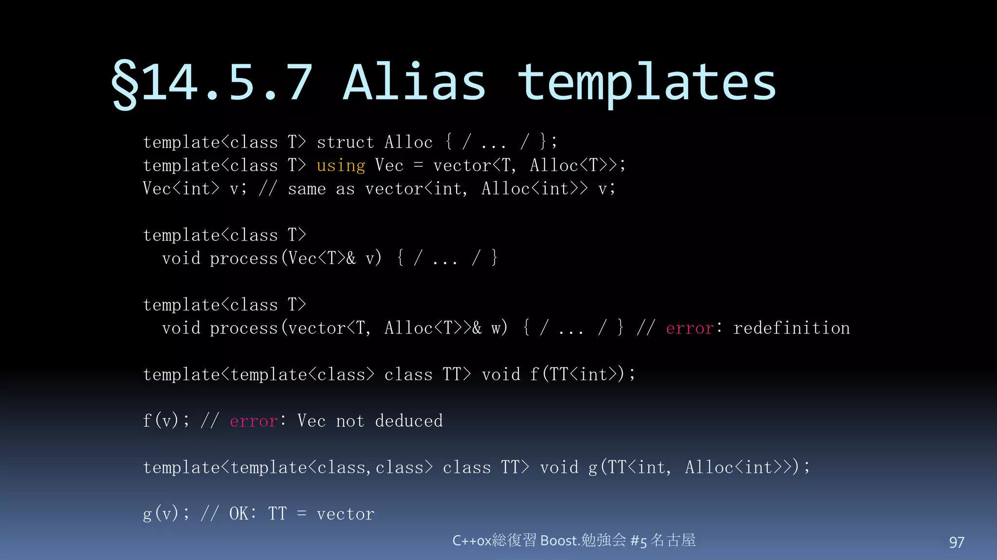 §14.5.7 Alias templatesC++0x総復習 Boost.勉強会 #5 名古屋97template<class T> struct Alloc { / ... / };template<class T> usingVec = vector<T, Alloc<T>>;Vec<int> v; // same as vector<int, Alloc<int>> v;template<class T>  void process(Vec<T>& v) { / ... / }template<class T>  void process(vector<T, Alloc<T>>& w) { / ... / } // error: redefinitiontemplate<template<class> class TT> void f(TT<int>);f(v); // error: Vec not deducedtemplate<template<class,class> class TT> void g(TT<int, Alloc<int>>);g(v); // OK: TT = vector