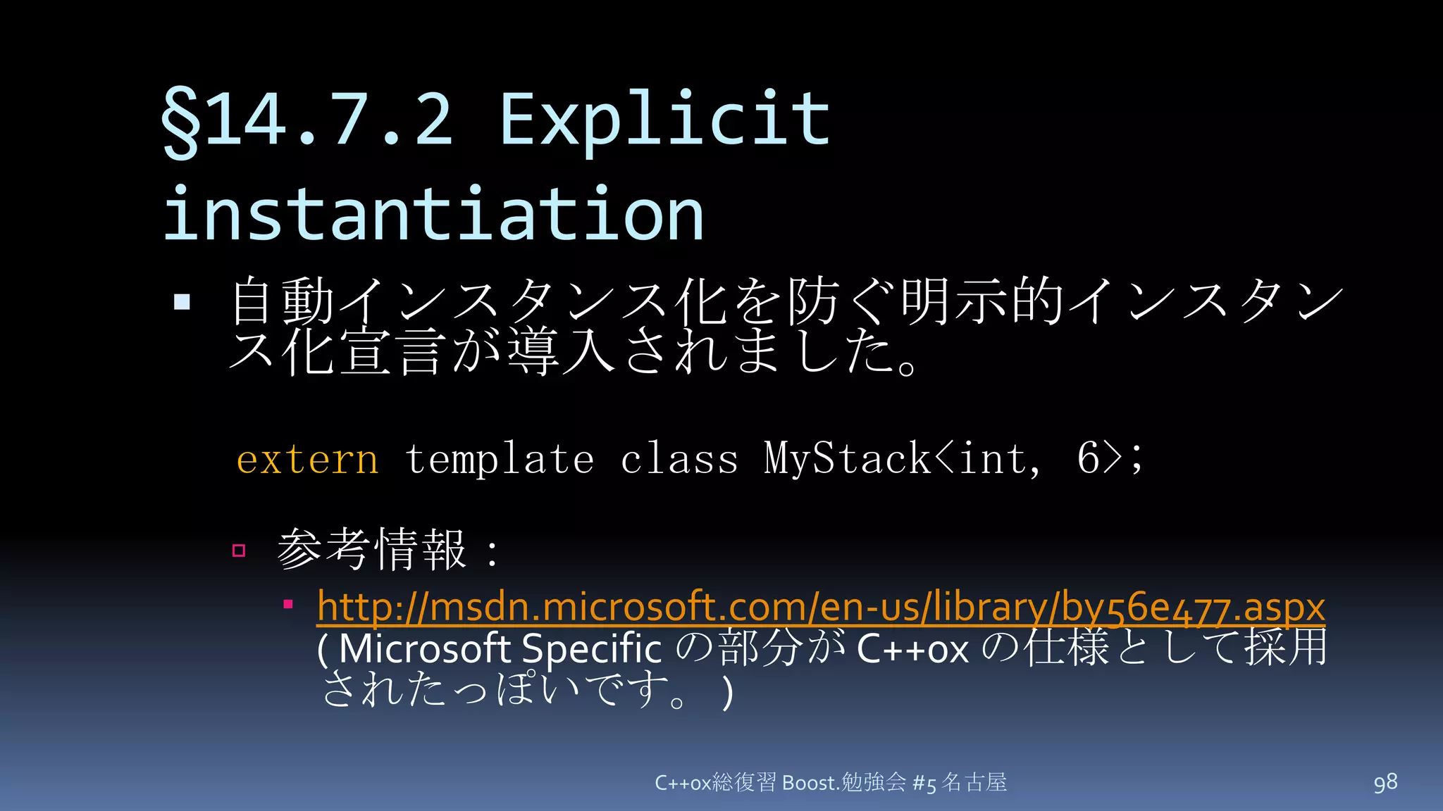 §14.7.2 Explicit instantiation自動インスタンス化を防ぐ明示的インスタンス化宣言が導入されました。参考情報：http://msdn.microsoft.com/en-us/library/by56e477.aspx( Microsoft Specific の部分が C++0x の仕様として採用されたっぽいです。 )C++0x総復習 Boost.勉強会 #5 名古屋98extern template class MyStack<int, 6>;