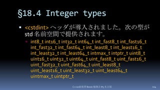 §18.4 Integer types,[object Object],<cstdint>ヘッダが導入されました。次の型がstd 名前空間で提供されます。,[object Object],int8_t int16_t int32_t int64_t int_fast8_t int_fast16_t int_fast32_t int_fast64_t int_least8_t int_least16_t int_least32_t int_least64_t intmax_tintptr_t uint8_t uint16_t uint32_t uint64_t uint_fast8_t uint_fast16_t uint_fast32_t uint_fast64_t uint_least8_t uint_least16_t uint_least32_t uint_least64_t uintmax_tuintptr_t,[object Object],C++0x総復習 Boost.勉強会 #5 名古屋,[object Object],114,[object Object]