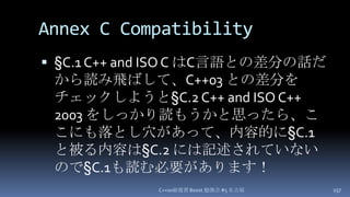 Annex C Compatibility,[object Object],§C.1 C++ and ISO C はC言語との差分の話だから読み飛ばして、C++03 との差分をチェックしようと§C.2 C++ and ISO C++ 2003 をしっかり読もうかと思ったら、ここにも落とし穴があって、内容的に§C.1 と被る内容は§C.2には記述されていないので§C.1も読む必要があります！,[object Object],C++0x総復習 Boost.勉強会 #5 名古屋,[object Object],157,[object Object]