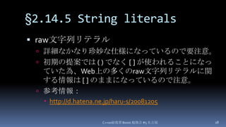 §2.14.5 String literals,[object Object],raw文字列リテラル,[object Object],詳細なかなり珍妙な仕様になっているので要注意。,[object Object],初期の提案では ( ) でなく [ ] が使われることになっていた為、Web上の多くのraw文字列リテラルに関する情報は[ ]のままになっているので注意。,[object Object],参考情報：,[object Object],http://d.hatena.ne.jp/haru-s/20081205,[object Object],C++0x総復習 Boost.勉強会 #5 名古屋,[object Object],18,[object Object]