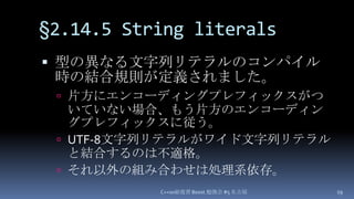 §2.14.5 String literals,[object Object],型の異なる文字列リテラルのコンパイル時の結合規則が定義されました。,[object Object],片方にエンコーディングプレフィックスがついていない場合、もう片方のエンコーディングプレフィックスに従う。,[object Object],UTF-8文字列リテラルがワイド文字列リテラルと結合するのは不適格。,[object Object],それ以外の組み合わせは処理系依存。,[object Object],C++0x総復習 Boost.勉強会 #5 名古屋,[object Object],19,[object Object]