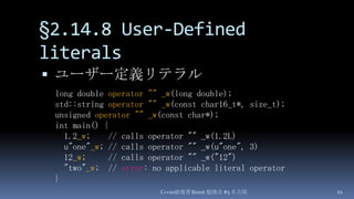 §2.14.8 User-Defined literals,[object Object],ユーザー定義リテラル,[object Object],C++0x総復習 Boost.勉強会 #5 名古屋,[object Object],21,[object Object],long double operator ""_w(long double);,[object Object],std::string operator ""_w(const char16_t*, size_t);,[object Object],unsigned operator ""_w(const char*);,[object Object],int main() {,[object Object],1.2_w;    // calls operator "" _w(1.2L),[object Object],u"one"_w; // calls operator "" _w(u"one", 3),[object Object],12_w;     // calls operator "" _w("12"),[object Object],  "two"_w;  // error: no applicable literal operator,[object Object],},[object Object]