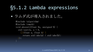 §5.1.2 Lambda expressions,[object Object],ラムダ式が導入されました。,[object Object],C++0x総復習 Boost.勉強会 #5 名古屋,[object Object],31,[object Object],#include <algorithm>,[object Object],#include <cmath>,[object Object],void abssort(float *x, unsigned N) {,[object Object],  std::sort(x, x + N,,[object Object],[](float a, float b) {,[object Object],      return std::abs(a) < std::abs(b);,[object Object],});,[object Object],},[object Object]