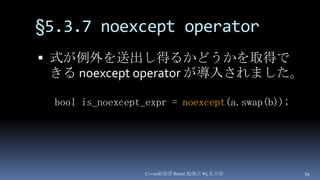 §5.3.7 noexcept operator,[object Object],式が例外を送出し得るかどうかを取得できる noexcept operator が導入されました。,[object Object],C++0x総復習 Boost.勉強会 #5 名古屋,[object Object],34,[object Object],bool is_noexcept_expr = noexcept(a.swap(b));,[object Object]