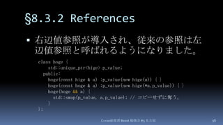 §8.3.2 References,[object Object],右辺値参照が導入され、従来の参照は左辺値参照と呼ばれるようになりました。,[object Object],C++0x総復習 Boost.勉強会 #5 名古屋,[object Object],56,[object Object],class hoge {,[object Object],    std::unique_ptr<hige> p_value;,[object Object],  public:,[object Object],hoge(const hige & a) :p_value(new hige(a)) { },[object Object],hoge(const hoge & a) :p_value(new hige(*a.p_value)) { },[object Object],hoge(hoge&& a) {,[object Object],      std::swap(p_value, a.p_value);// コピーせずに奪う。,[object Object],    },[object Object],};,[object Object]