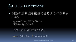 §8.3.5 Functions,[object Object],関数の戻り型を後置できるようになりました。,[object Object],C++0x総復習 Boost.勉強会 #5 名古屋,[object Object],57,[object Object],typedef int IFUNC(int);,[object Object],IFUNC* fpif(int);,[object Object],↑が↓のように記述できる。,[object Object],autofpif(int)->int(*)(int);,[object Object]