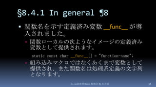 §8.4.1 In general¶8,[object Object],関数名を示す定義済み変数 __func__が導入されました。,[object Object],関数ローカルの次ようなイメージの定義済み変数として提供されます。,[object Object],組み込みマクロではなくあくまで変数として提供され、また関数名は処理系定義の文字列となります。,[object Object],C++0x総復習 Boost.勉強会 #5 名古屋,[object Object],58,[object Object],static const char __func__[] = "function-name";,[object Object]