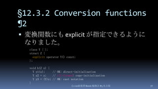 §12.3.2 Conversion functions ¶2,[object Object],変換関数にも explicit が指定できるようになりました。,[object Object],C++0x総復習 Boost.勉強会 #5 名古屋,[object Object],77,[object Object],class Y { };,[object Object],struct Z {,[object Object],explicit operator Y() const;,[object Object],};,[object Object],void h(Z z) {,[object Object],  Y y1(z);     // OK: direct-initialization,[object Object],  Y y2 = z;    // ill-formed: copy-initialization,[object Object],  Y y3 = (Y)z; // OK: cast notation,[object Object],},[object Object]