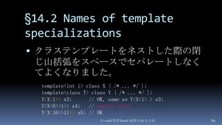 §14.2 Names of template specializations,[object Object],クラステンプレートをネストした際の閉じ山括弧をスペースでセパレートしなくてよくなりました。,[object Object],C++0x総復習 Boost.勉強会 #5 名古屋,[object Object],89,[object Object],template<int i> class X { /* ... */ };,[object Object],template<class T> class Y { /* ... */ };,[object Object],Y<X<1>> x3;      // OK, same as Y<X<1> > x3;,[object Object],Y<X<6>>1>> x4;   // syntax error,[object Object],Y<X<(6>>1)>> x5; // OK,[object Object]