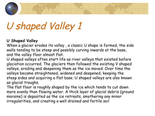 U shaped Valley 1 U Shaped Valley   When a glacier erodes its valley , a classic U shape is formed, the side walls tending to be steep and possibly curving inwards at the base, and the valley floor almost flat.  U shaped valleys often start life as river valleys that existed before glaciation occurred. The glaciers then followed the existing V shaped valleys, eroding and deepening them as the ice moved. Over time the valleys became straightened, widened and deepened, keeping the steep sides and acquiring a flat base. U shaped valleys are also known as glacial troughs.  The flat floor is roughly shaped by the ice which tends to cut down more evenly than flowing water. A thick layer of glacial debris (ground moraine) is deposited as the ice retreats, smothering any minor irregularities, and creating a well drained and fertile soil 