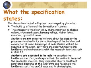 What the specification states: The characteristics of valleys can be changed by glaciation. The build up of ice and the formation of corries. The changes to the river valley characteristics: U-shaped valleys, truncated spurs, hanging valleys, ribbon lakes, moraines, pyramidal peaks. Students are  not  expected to know about ice ages or the processes involved in ice formation beyond the build up and compaction of snow. Knowledge of case studies will not be required in the exam, but there are opportunities to link landforms and environments with the mountain tourism study in Unit 7.2. Students are expected to be able to  describe the landforms specified, and explain their formation in terms of the processes involved. They should be able to construct annotated diagrams of the landforms and recognise the landforms specified on OS maps and in photographs. 