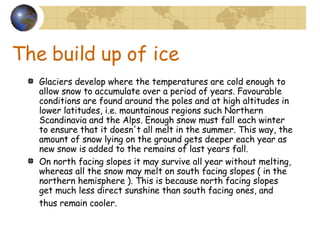 The build up of ice Glaciers develop where the temperatures are cold enough to allow snow to accumulate over a period of years. Favourable conditions are found around the poles and at high altitudes in lower latitudes, i.e. mountainous regions such Northern Scandinavia and the Alps. Enough snow must fall each winter to ensure that it doesn't all melt in the summer. This way, the amount of snow lying on the ground gets deeper each year as new snow is added to the remains of last years fall.  On north facing slopes it may survive all year without melting, whereas all the snow may melt on south facing slopes ( in the northern hemisphere ). This is because north facing slopes get much less direct sunshine than south facing ones, and thus remain cooler.   