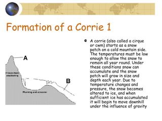 Formation of a Corrie 1 A corrie (also called a cirque or cwm) starts as a snow patch on a cold mountain side. The temperatures must be low enough to allow the snow to remain all year round. Under these conditions snow can accumulate and the snow patch will grow in size and depth each year. Due to temperature changes and pressure, the snow becomes altered to ice, and when sufficient ice has accumulated it will begin to move downhill under the influence of gravity 