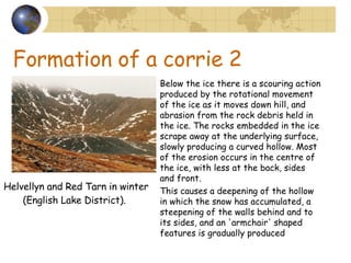 Formation of a corrie 2 Below the ice there is a scouring action produced by the rotational movement of the ice as it moves down hill, and abrasion from the rock debris held in the ice. The rocks embedded in the ice scrape away at the underlying surface, slowly producing a curved hollow. Most of the erosion occurs in the centre of the ice, with less at the back, sides and front.  This causes a deepening of the hollow in which the snow has accumulated, a steepening of the walls behind and to its sides, and an 'armchair' shaped features is gradually produced Helvellyn and Red Tarn in winter (English Lake District).   