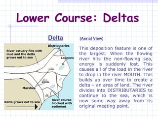 Lower Course: Deltas Delta (Aerial View) This deposition feature is one of the largest. When the flowing river hits the non-flowing sea, energy is suddenly lost. This causes all of the load in the river to drop in the river MOUTH. This builds up over time to create a delta – an area of land. The river divides into DISTRIBUTARIES to continue to the sea, which is now some way away from its original meeting point. 