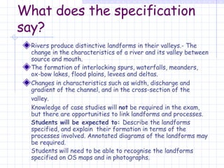 What does the specification say? Rivers produce distinctive landforms in their valleys.- The change in the characteristics of a river and its valley between source and mouth. The formation of interlocking spurs, waterfalls, meanders, ox-bow lakes, flood plains, levees and deltas. Changes in characteristics such as width, discharge and gradient of the channel, and in the cross-section of the valley.   Knowledge of case studies will  not  be required in the exam, but there are opportunities to link landforms and processes. Students will be expected to:   Describe the landforms specified, and explain  their formation in terms of the processes involved. Annotated diagrams of the landforms may be required. Students will need to be able to recognise the landforms specified on OS maps and in photographs. 