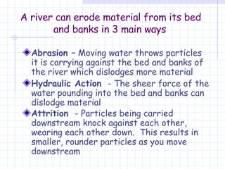 A river can erode material from its bed and banks in 3 main ways   Abrasion  – Moving water throws particles it is carrying against the bed and banks of the river which dislodges more material  Hydraulic Action  - The sheer force of the water pounding into the bed and banks can dislodge material  Attrition  - Particles being carried downstream knock against each other, wearing each other down.  This results in smaller, rounder particles as you move downstream   