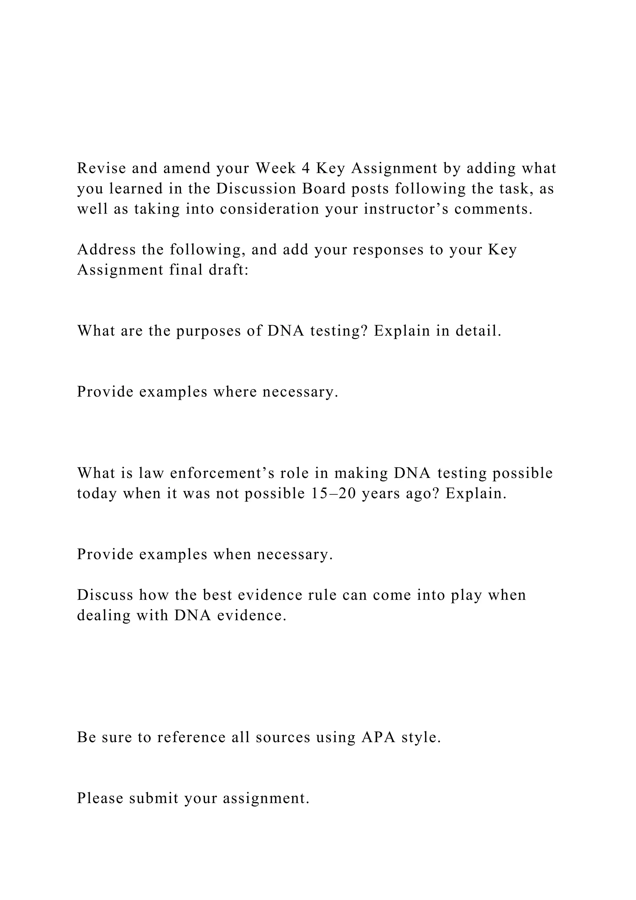Revise and amend your Week 4 Key Assignment by adding what
you learned in the Discussion Board posts following the task, as
well as taking into consideration your instructor’s comments.
Address the following, and add your responses to your Key
Assignment final draft:
What are the purposes of DNA testing? Explain in detail.
Provide examples where necessary.
What is law enforcement’s role in making DNA testing possible
today when it was not possible 15–20 years ago? Explain.
Provide examples when necessary.
Discuss how the best evidence rule can come into play when
dealing with DNA evidence.
Be sure to reference all sources using APA style.
Please submit your assignment.
