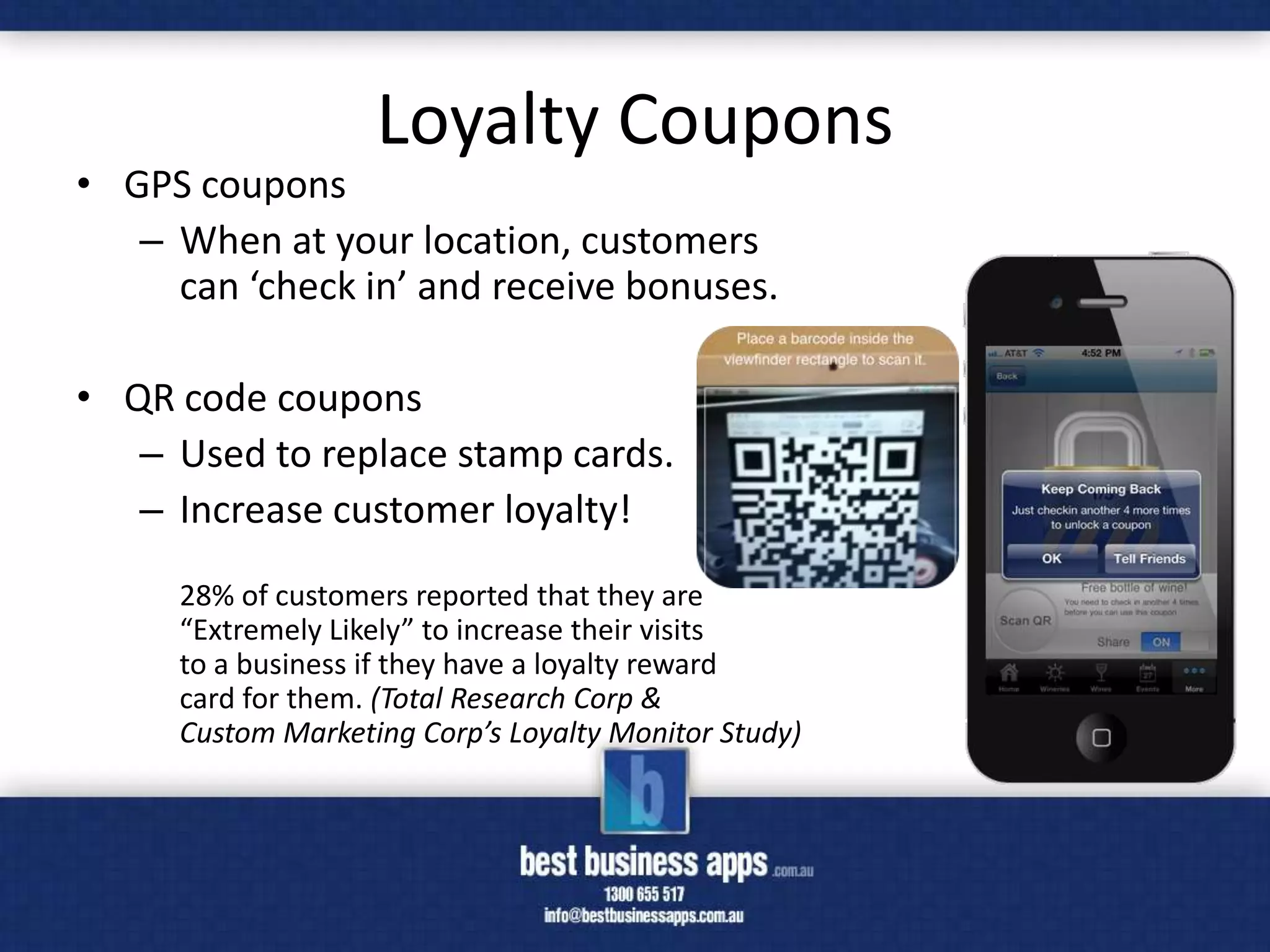 Loyalty Coupons
• GPS coupons
   – When at your location, customers
     can ‘check in’ and receive bonuses.

• QR code coupons
   – Used to replace stamp cards.
   – Increase customer loyalty!
     28% of customers reported that they are
     “Extremely Likely” to increase their visits
     to a business if they have a loyalty reward
     card for them. (Total Research Corp &
     Custom Marketing Corp’s Loyalty Monitor Study)
 