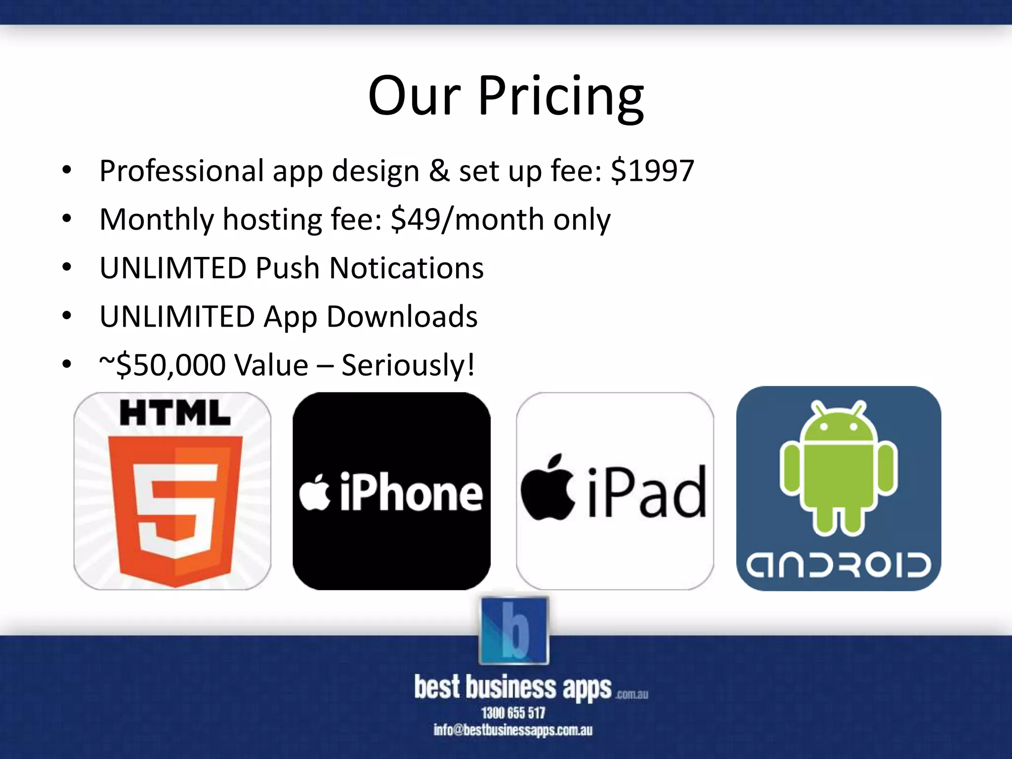 Our Pricing
•   Professional app design & set up fee: $1997
•   Monthly hosting fee: $49/month only
•   UNLIMTED Push Notications
•   UNLIMITED App Downloads
•   ~$50,000 Value – Seriously!
 
