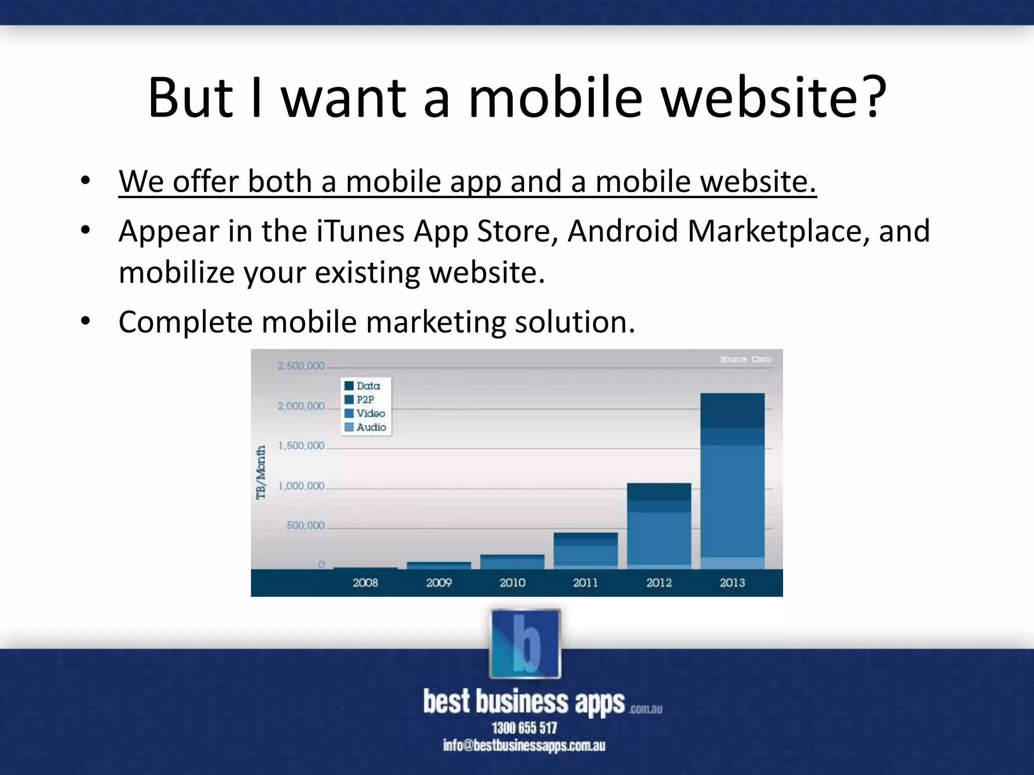 But I want a mobile website?
• We offer both a mobile app and a mobile website.
• Appear in the iTunes App Store, Android Marketplace, and
  mobilize your existing website.
• Complete mobile marketing solution.
 