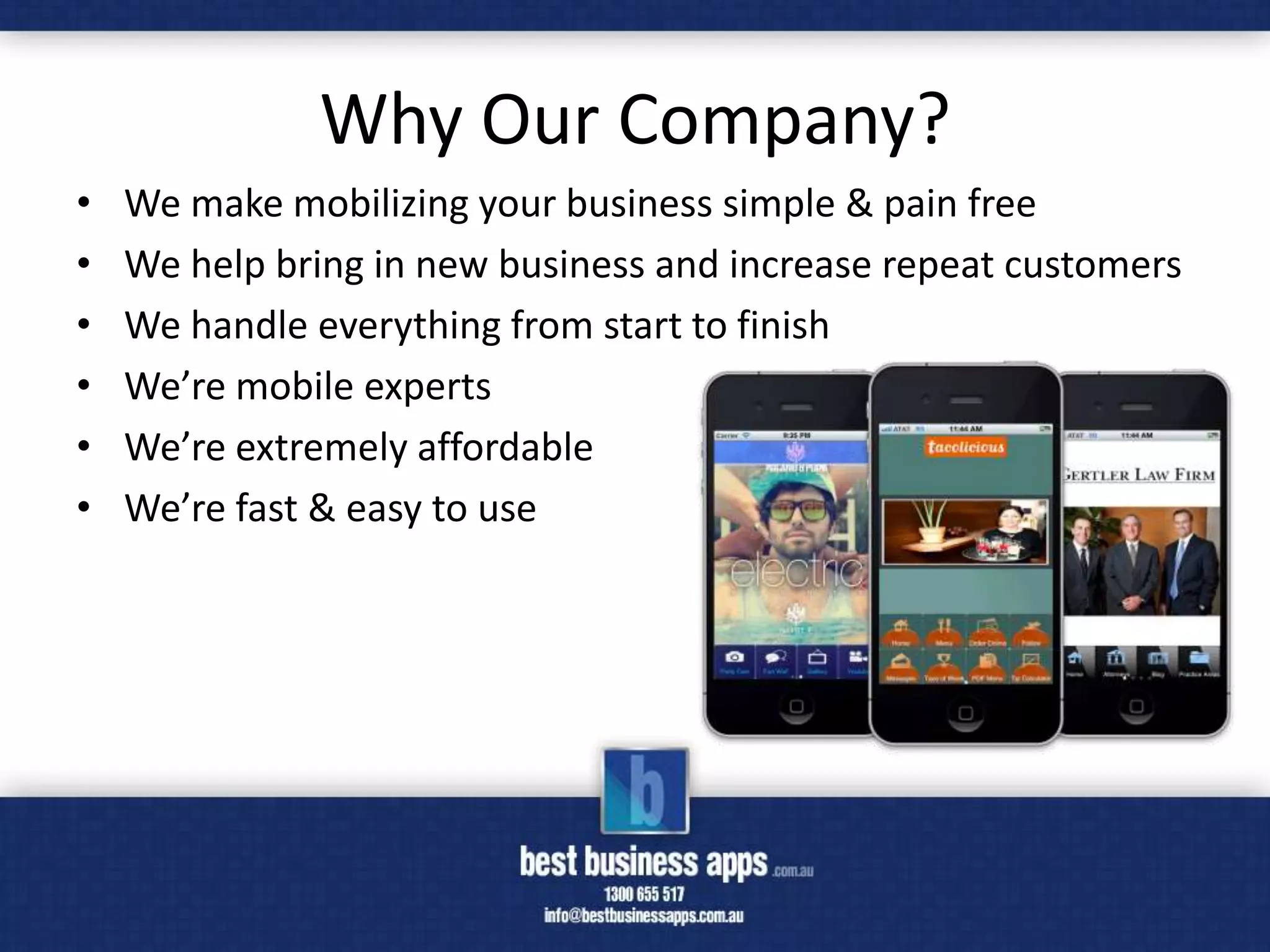 Why Our Company?
•   We make mobilizing your business simple & pain free
•   We help bring in new business and increase repeat customers
•   We handle everything from start to finish
•   We’re mobile experts
•   We’re extremely affordable
•   We’re fast & easy to use
 