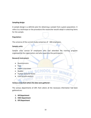 Sampling design:

A sample design is a definite plan for obtaining a sample from a given population. It
refers to a technique or the procedure the researcher would adopt in selecting items
for the sample.

Population:

The universe of the current study comprises of 300 employees.

Sample units:

Sample units consist of employees who had attended the training program
organized by the organization and who supervise the participants.

Research Instrument:

      Questionnaire
      Test
      Expert interviews
      Studies
      Human resource factor
      Cost benefit analysis


Various areas from where the data were gathered :

The various departments of JSPL from where all the necessary information had been
gathered are:

   1. HR Department
   2. CMC Department
   3. EPS Department




                                          10
 