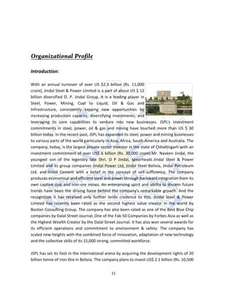 Introduction:

With an annual turnover of over US $2.3 billion (Rs. 11,000
crore), Jindal Steel & Power Limited is a part of about US $ 12
billion diversified O. P. Jindal Group. It is a leading player in
Steel, Power, Mining, Coal to Liquid, Oil & Gas and
Infrastructure, consistently tapping new opportunities by
increasing production capacity, diversifying investments, and
leveraging its core capabilities to venture into new businesses. JSPL’s investment
commitments in steel, power, oil & gas and mining have touched more than US $ 30
billion today. In the recent past, JSPL has expanded its steel, power and mining businesses
to various parts of the world particularly in Asia, Africa, South America and Australia. The
company, today, is the largest private sector investor in the state of Chhattisgarh with an
investment commitment of over US$ 6 billion (Rs. 30,000 crore).Mr. Naveen Jindal, the
youngest son of the legendry late Shri. O P Jindal, spearheads Jindal Steel & Power
Limited and its group companies Jindal Power Ltd, Jindal Steel Bolivia, Jindal Petroleum
Ltd. and Jindal Cement with a belief in the concept of self-sufficiency. The company
produces economical and efficient steel and power through backward integration from its
own captive coal and iron-ore mines. An enterprising spirit and ability to discern future
trends have been the driving force behind the company's remarkable growth. And the
recognition it has received only further lends credence to this. Jindal Steel & Power
Limited has recently been rated as the second highest value creator in the world by
Boston Consulting Group. The company has also been rated as one of the Best Blue Chip
companies by Dalal Street Journal; One of the Fab 50 Companies by Forbes Asia as well as
the Highest Wealth Creator by the Dalal Street Journal. It has also won several awards for
its efficient operations and commitment to environment & safety. The company has
scaled new heights with the combined force of innovation, adaptation of new technology
and the collective skills of its 15,000 strong, committed workforce.

JSPL has set its foot in the international arena by acquiring the development rights of 20
billion tonne of Iron Ore in Bolivia. The company plans to invest US$ 2.1 billion (Rs. 10,500


                                              11
 