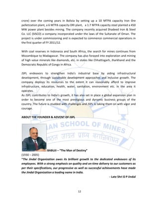 crore) over the coming years in Bolivia by setting up a 10 MTPA capacity Iron Ore
pelletization plant, a 6 MTPA capacity DRI plant, a 1.7 MTPA capacity steel planted a 450
MW power plant besides mining. The company recently acquired Shadeed Iron & Steel
Co. LLC (SISCO) a company incorporated under the laws of the Sultanate of Oman. The
project is under commissioning and is expected to commence commercial operations in
the first quarter of FY 2011/12.

With coal reserves in Indonesia and South Africa, the search for mines continues from
Mozambique to Madagascar. The company has also forayed into exploration and mining
of high value minerals like diamonds, etc. in states like Chhattisgarh, Jharkhand and the
Democratic Republic of Congo in Africa.

JSPL endeavors to strengthen India’s industrial base by aiding infrastructural
development, through sustainable development approaches and inclusive growth. The
company deploys its resources to the extent it can reasonably afford to improve
infrastructure, education, health, water, sanitation, environment etc. in the area it
operates.
As JSPL contributes to India’s growth, it has also set in place a global expansion plan in
order to become one of the most prestigious and dynamic business groups of the
country. The future is studded with challenges and JSPL is taking them on with vigor and
courage.

ABOUT THE FOUNDER & ADVENT OF JSPL




                    BABUJI – “The Man of Destiny”
(1930 – 2005)
“The Jindal Organization owes its brilliant growth to the dedicated endeavors of its
employees. With a strong emphasis on quality and on-time delivery to our customers as
per their specifications, our progressive as well as successful achievements have made
the Jindal Organization a leading name in India.
                                                                     - Late Shri O P Jindal



                                             12
 