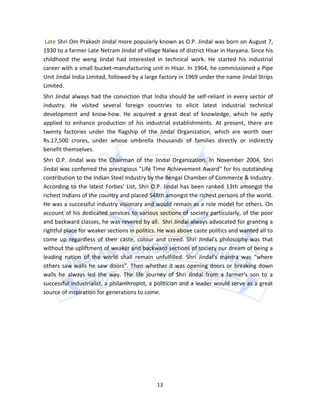 Late Shri Om Prakash Jindal more popularly known as O.P. Jindal was born on August 7,
1930 to a farmer Late Netram Jindal of village Nalwa of district Hisar in Haryana. Since his
childhood the weng Jindal had interested in technical work. He started his industrial
career with a small bucket-manufacturing unit in Hisar. In 1964, he commissioned a Pipe
Unit Jindal India Limited, followed by a large factory in 1969 under the name Jindal Strips
Limited.
Shri Jindal always had the conviction that India should be self-reliant in every sector of
industry. He visited several foreign countries to elicit latest industrial technical
development and know-how. He acquired a great deal of knowledge, which he aptly
applied to enhance production of his industrial establishments. At present, there are
twenty factories under the flagship of the Jindal Organization, which are worth over
Rs.17,500 crores, under whose umbrella thousands of families directly or indirectly
benefit themselves.
Shri O.P. Jindal was the Chairman of the Jindal Organization. In November 2004, Shri
Jindal was conferred the prestigious "Life Time Achievement Award" for his outstanding
contribution to the Indian Steel Industry by the Bengal Chamber of Commerce & Industry.
According to the latest Forbes' List, Shri O.P. Jindal has been ranked 13th amongst the
richest Indians of the country and placed 548th amongst the richest persons of the world.
He was a successful industry visionary and would remain as a role model for others. On
account of his dedicated services to various sections of society particularly, of the poor
and backward classes, he was revered by all. Shri Jindal always advocated for granting a
rightful place for weaker sections in politics. He was above caste politics and wanted all to
come up regardless of their caste, colour and creed. Shri Jindal's philosophy was that
without the upliftment of weaker and backward sections of society our dream of being a
leading nation of the world shall remain unfulfilled. Shri Jindal's mantra was “where
others saw walls he saw doors”. Then whether it was opening doors or breaking down
walls he always led the way. The life journey of Shri Jindal from a farmer's son to a
successful industrialist, a philanthropist, a politician and a leader would serve as a great
source of inspiration for generations to come.




                                              13
 