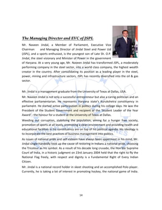 Mr. Naveen Jindal, a Member of Parliament, Executive Vice
Chairman       and Managing Director of Jindal Steel and Power Ltd
(JSPL), and a sports enthusiast, is the youngest son of Late Sh. O.P.
Jindal, the steel visionary and Minister of Power in the government
of Haryana. At a very young age, Mr. Naveen Jindal has transformed JSPL, a moderately
performing company in the steel sector, into a world class company, the highest wealth
creator in the country. After consolidating its position as a leading player in the steel,
power, mining and infrastructure sectors, JSPL has recently diversified into the oil & gas
sector.


Mr. Jindal is a management graduate from the University of Texas at Dallas, USA.
Mr. Naveen Jindal is not only a successful entrepreneur but also a caring politician and an
effective parliamentarian. He represents Haryana state’s Kurukshetra constituency in
parliament. He started active participation in politics during his college days. He was the
President of the Student Government and recipient of the ‘Student Leader of the Year
Award’ - the honour for a student at the University of Texas at Dallas.
Weeding out corruption, stabilizing the population, aiming for a hunger free society,
promotion of sports at all levels, promoting a clean environment and providing health and
educational facilities in his constituency are on top of his political agenda. His ideology is
to incorporate the best practices of business management into politics.
As issues of national pride and self-esteem have always been uppermost in his mind, Mr.
Jindal single-handedly took up the cause of restoring in Indians a national pride, choosing
the Tricolour as his symbol. As a result of his decade long crusade, the Hon’ble Supreme
Court of India, in a historic judgment on 23rd January 2004 held that the right to fly the
National Flag freely, with respect and dignity is a Fundamental Right of Every Indian
Citizen.
Mr. Jindal is a national record holder in skeet shooting and an accomplished Polo player.
Currently, he is taking a lot of interest in promoting hockey, the national game of India.




                                              14
 