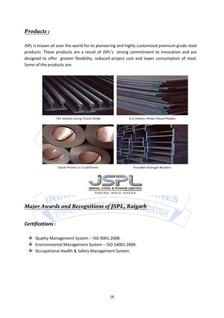 JSPL is known all over the world for its pioneering and highly customized premium grade steel
products. These products are a result of JSPL’s strong commitment to innovation and are
designed to offer greater flexibility, reduced project cost and lower consumption of steel.
Some of the products are:




Certifications :

   Quality Management System – ISO 9001:2008.
   Environmental Management System – ISO 14001:2004.
   Occupational Health & Safety Management System.




                                              16
 