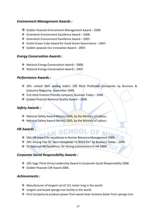Environment Management Awards :

    Golden Peacock Environment Management Award – 2008.
      Greentech Environment Excellence Award – 2008.
      Greentech Environment Excellence Award – 2007.
      Srishti Green Cube Award for Good Green Governance – 2007.
      Golden peacock Eco-innovation Award – 2007.

Energy Conservation Awards :

    National Energy Conservation Award – 2008.
    National Energy Conservation Award – 2007.

Performance Awards :

    JSPL ranked 36th among India’s 100 Most Profitable Companies by Business &
     Economy Magazine, September 2009.
    2nd most investor friendly company, Business Today – 2008.
    Golden Peacock National Quality Award – 2008.

Safety Awards :

    National Safety Award (Mines) 2006, by the Ministry of Labour.
    National Safety Award (Mines) 2005, by the Ministry of Labour.

HR Awards :

    SAIL-HR Award for excellence in Human Resource Management 2009.
    JSPL among Top-20 “Best Companies To Work For” by Business Today – 2009.
    CII National HR Excellence, for Strong Commitment In HR-2009

Corporate Social Responsibility Awards :

    JSPL bags Think Orrisa Leadership Award in Corporate Social Responsibility 2008.
    Golden Peacock CSR Award 2006.

Achievements :

    Manufacturer of longest rail of 121 meter long in the world.
    Largest coal based sponge iron facility in the world.
    First Company to produce power from waste heat recovery boiler from sponge iron.


                                            17
 