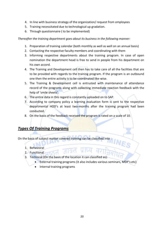 4. In line with business strategy of the organization/ request from employees
     5. Training necessitated due to technological up gradation.
     6. Through questionnaire ( to be implemented)

Thereafter the training department goes about its business in the following manner:

     1. Preparation of training calendar (both monthly as well as well on an annual basis)
     2. Contacting the respective faculty members and coordinating with them
     3. Informing respective departments about the training program. In case of open
        nomination the department head is free to send in people from his department on
        his own accord.
     4. The Training and Development cell then has to take care of all the facilities that are
        to be provided with regards to the training program. If the program is an outbound
        one then the entire activity is to be coordinated like-wise.
     5. The Training & Development cell is entrusted with maintenance of attendance
        record of the programs along with collecting immediate reaction feedback with the
        help of ‘smile sheets’.
     6. The entire data in this regard is constantly uploaded on to SAP.
     7. According to company policy a learning evaluation form is sent to the respective
        departmental HOD’s at least two-months after the training program had been
        conducted.
     8. On the basis of the feedback received the program is rated on a scale of 10.


Types Of Training Programs

On the basis of subject matter covered training can be classified into :

     1. Behavioral
     2. Functional
     3. Technical (On the basis of the location it can classified as):
               External training programs (it also includes various seminars, MDP’s etc)
               Internal training programs




                                                20
 
