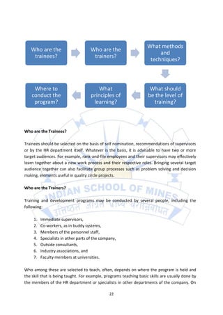 What methods
   Who are the                       Who are the
                                                                         and
    trainees?                         trainers?
                                                                     techniques?



     Where to                             What                       What should
    conduct the                       principles of                 be the level of
     program?                          learning?                      training?



Who are the Trainees?

Trainees should be selected on the basis of self nomination, recommendations of supervisors
or by the HR department itself. Whatever is the basis, it is advisable to have two or more
target audiences. For example, rank-and-file employees and their supervisors may effectively
learn together about a new work process and their respective roles. Bringing several target
audience together can also facilitate group processes such as problem solving and decision
making, elements useful in quality circle projects.

Who are the Trainers?

Training and development programs may be conducted by several people, including the
following:

     1.   Immediate supervisors,
     2.   Co-workers, as in buddy systems,
     3.   Members of the personnel staff,
     4.   Specialists in other parts of the company,
     5.   Outside consultants,
     6.   Industry associations, and
     7.   Faculty members at universities.

Who among these are selected to teach, often, depends on where the program is held and
the skill that is being taught. For example, programs teaching basic skills are usually done by
the members of the HR department or specialists in other departments of the company. On

                                                22
 