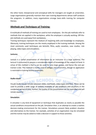 the other hand, interpersonal and conceptual skills for managers are taught at universities.
Large organizations generally maintain their own training departments whose staff conducts
the programs. In addition, many organizations arrange basic-skills training for computer
literacy.


Methods and Techniques of Training:

A multitude of methods of training are used to train employees. On-the-job methods refer to
methods that are applied in the workplace, while the employee is actually working. Off-the-
job methods are used away from workplaces.
Training techniques represent the medium of imparting skills and knowledge to employees.
Obviously, training techniques are the means employed in the training methods. Among the
most commonly used techniques are lectures, films, audio cassettes, case studies, role
playing, video-tapes and simulations.

Lectures:

Lecture is a verbal presentation of information by an instructor to a large audience. The
lecturer is presumed to possess a considerable depth of knowledge of the subject at hand. A
virtue of this method is that is can be used for very large groups, and hence the cost per
trainee is low. This method is mainly used in colleges and universities, though its application
is restricted in training factory employees.



Audio-visual:

Visuals Audio-visuals include television slides, overheads, video-types and films. These can be
used to provide a wide range of realistic examples of job conditions and situations in the
condensed period of time. Further, the quality of the presentation can be controlled and will
remain equal for

Simulation:

A simulator is any kind of equipment or technique that duplicates as nearly as possible the
actual conditions encountered on the job. Simulation then, is an attempt to create a realistic
decision-making environment for the trainee. Simulations present likely problem situation
and alternatives to the trainee. For example, activities of an organization may be simulated
and the trainee may be asked to make a decision in support to those activities.




                                               23
 