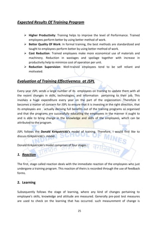 Expected Results Of Training Program

      Higher Productivity: Training helps to improve the level of Performance. Trained
       employees perform better by using better method of work.
      Better Quality Of Work: In formal training, the best methods are standardized and
       taught to employees perform better by using better method of work.
      Cost Reduction: Trained employees make more economical use of materials and
       machinery. Reduction in wastages and spoilage together with increase in
       productivity help to minimize cost of operation per unit.
      Reduction Supervision: Well-trained employees tend to be self reliant and
       motivated.


Evaluation of Training Effectiveness at JSPL

Every year JSPL sends a large number of its employees on training to update them with all
the recent changes in skills, technologies, and information pertaining to their job. This
involves a huge expenditure every year on the part of the organization. Therefore it
becomes a matter of concern for JSPL to ensure that it is investing in the right direction, that
its employees are actually deriving full benefits out of the training programs so organised
and that the programs are successfully educating the employees in the manner it ought to
and is able to bring change in the knowledge and skills of the employees, which can be
attributed to the program.

JSPL follows the Donald Kirkpatrickk’s model of training. Therefore, I would first like to
discuss Kirkpatrickk’s model.

Donald Kirkpatrickk’s model comprises of four stages :

1. Reaction

The first, stage called reaction deals with the immediate reaction of the employees who just
undergone a training program. This reaction of theirs is recorded through the use of feedback
forms.

2. Learning

Subsequently follows the stage of learning, where any kind of changes pertaining to
employee’s skills, knowledge and attitude are measured. Generally pre-post test measures
are used to check on the learning that has occurred. such measurement of change is


                                               25
 