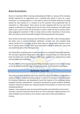 Return on Investment (ROI) in training and development (T&D) is a measure of the monetary
benefits obtained by an organization over a specified time period in return for a given
investment in a training program or is the extent to which the benefits (outputs) of training
exceed the costs (inputs) or is a measure of all the economic returns generated from an
investment in a T&D program. These returns are then compared with the true cost of the
program to determine an average annual rate of return of the investment. All capital assets
need to earn a rate of return for the business to make a profit and stay in business, ROI is
about judging the investment in T&D on similar criteria to other investment in the business.
ROI is the extent to which the benefits (outputs) of training exceed the costs (inputs).

Some returns can be easily measured, such as increase in sales after a sales training program,
but others such as customer/employee satisfaction, turnover rate, and complaint levels
require conversion to a monetary amount. Some costs can also be easily measured, such as
hire of training rooms, however other costs need further analysis to determine, such as the
cost of administration of the T&D department.

The intense focus on performance in public companies has made ROI increasingly important.
The only way to guarantee that projects and programs receive funding is to show how they
boost the bottom line. An ROI evaluation fulfils senior managements requirement to justify
training budgets and investments.

The idea of ROI was first proposed by Jack Phillips. He tried to express in terms of percentage
or ratio & named it as the fifth stage of Kirkpatrickk model. The formula for it is as follows :-

                                  (Net Benefits / Costs) x 100

There was a research conducted and it was found that about $5.6 billion to $16.8 billion is
wasted annually in ineffective training program. A study of 15 countries in the organization
for Economic cooperation and development found that majority of the employees believe
employee training is responsible for “ productive improvements, greater workforce flexibility,
saving on material and capital cost, improved quality of final products or service and a more
motivated workforce”
However, many companies have not measured the benefits and related them to the cost of
training in a way that reveals the rate of return on a firm's investment. Apparently there is no
other workplace issue on which so much money is spent with as little accountability as
training.




                                                28
 