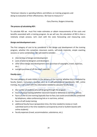 “American industry is spending billions and billions on training programs and
doing no evaluation of their effectiveness. We have to measure it.”

                                             -Cary Cherniss, Rutgers University

The process of calculating ROI :

To calculate ROI we must first make estimates or obtain measurements of the costs and
benefits associated with a training program. As we will see, the calculation of ROI is then a
relatively simple process. Let's start with the costs forecasting and measuring costs

Design and development costs :

The first category of cost to be considered is the design and development of the training
program, whether this comprises classroom events, self-study materials, simple coaching
sessions or some combination. We will need to consider:

      internal days of design and development
      costs of external designers and developers
      other direct design and development costs (purchase of copyrights, travel, expenses,
      etc.)
      outright purchase of off-the-shelf materials

Faculty costs :

The next category of costs relates to the delivery of the training, whether this is mediated by
faculty (tutors, instructors, coaches, etc.) or is self-administered (workbooks, CBT, online
training, etc.). Let’s start with the information needed to calculate faculty costs:

      the number of students who will be going through the program
      hours of group training (whether classroom-based or delivered in real time, online)
      hours of one-to-one training (typically face-to-face, but could conceivably be conducted
      by telephone, video conferencing link or in real-time, online)
      hours of self-study training
      additional faculty hours (preparation time, the time needed to review or mark
      submitted work or the time needed to correspond by email or bulletin boards with
      online students)
      faculty expenses (travel, accommodation, subsistence, etc.).




                                               29
 