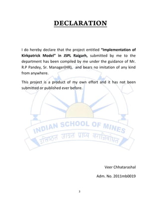 I do hereby declare that the project entitled “Implementation of
Kirkpatrick Model” in JSPL Raigarh, submitted by me to the
department has been compiled by me under the guidance of Mr.
R.P Pandey, Sr. Manager(HR), and bears no imitation of any kind
from anywhere.

This project is a product of my own effort and it has not been
submitted or published ever before.




                                              Veer Chhatarashal

                                          Adm. No. 2011mb0019


                                3
 
