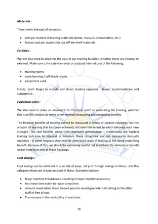 Materials :

Then there's the cost of materials:

       cost per student of training materials (books, manuals, consumables, etc.)
       license cost per student for use off-the-shelf materials

Facilities :

We will also need to allow for the cost of our training facilities, whether these are internal or
external. Make sure to include the rental or notional internal cost of the following:

       training rooms
       open learning / self-study rooms
       equipment used

Finally, don't forget to include any direct student expenses - travel, accommodation and
subsistence.

Evaluation costs :

We also need to make an allowance for the time spent on evaluating the training, whether
this is an ROI analysis or some other method forecasting and measuring benefits.

The financial benefits of training cannot be measured in terms of student reactions, nor the
amount of learning that has been achieved; not even the extent to which behavior may have
changed. The real benefits come from improved performance – traditionally the hardest
training outcome to forecast or measure these categories are not necessarily mutually
exclusive - in some respects they provide alternative ways of looking at the same underlying
benefit. Because of this, we should be extremely careful not to include the same basic benefit
under more than one of these headings.

Cost savings :

Cost savings can be achieved in a variety of ways, not just through savings in labour, and this
category allows we to take account of these. Examples include:

       fewer machine breakdowns, resulting in lower maintenance costs
       less mean time taken to repair a machine
       amount saved when these trained persons would give internal training to the other
       staff of free of cost
       The increase in the availability of machines


                                                30
 